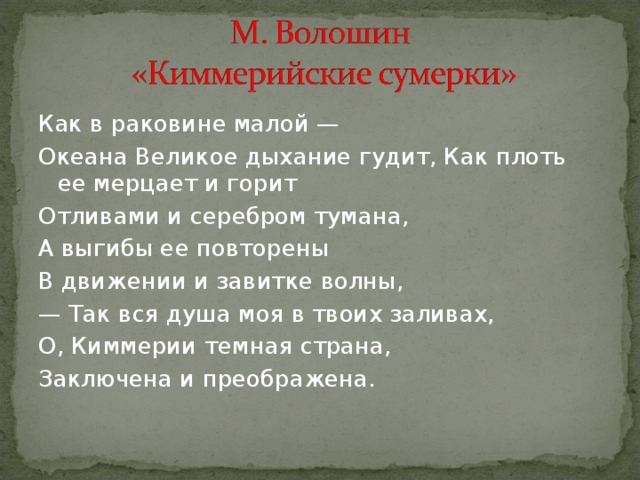 Как в раковине малой — Океана Великое дыхание гудит, Как плоть ее мерцает и горит Отливами и серебром тумана, А выгибы ее повторены В движении и завитке волны, — Так вся душа моя в твоих заливах, О, Киммерии темная страна, Заключена и преображена. 