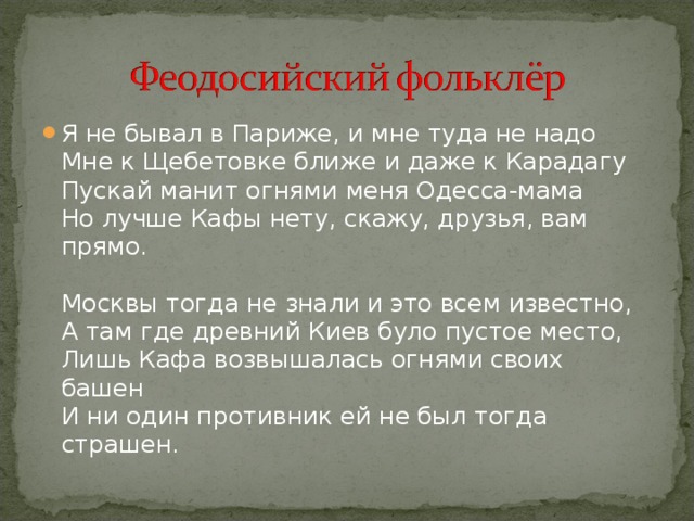 Я не бывал в Париже, и мне туда не надо  Мне к Щебетовке ближе и даже к Карадагу  Пускай манит огнями меня Одесса-мама  Но лучше Кафы нету, скажу, друзья, вам прямо.   Москвы тогда не знали и это всем известно,  А там где древний Киев було пустое место,  Лишь Кафа возвышалась огнями своих башен  И ни один противник ей не был тогда страшен. 
