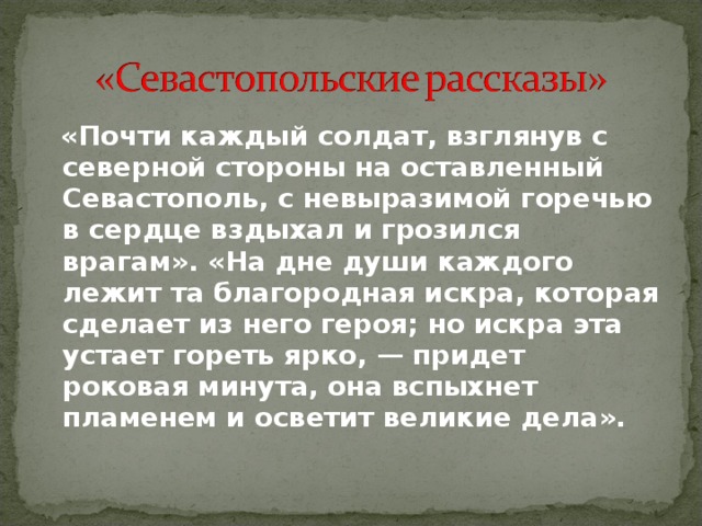  «Почти каждый солдат, взглянув с северной стороны на оставленный Севастополь, с невыразимой горечью в сердце вздыхал и грозился врагам». «На дне души каждого лежит та благородная искра, которая сделает из него героя; но искра эта устает гореть ярко, — придет роковая минута, она вспыхнет пламенем и осветит великие дела».  