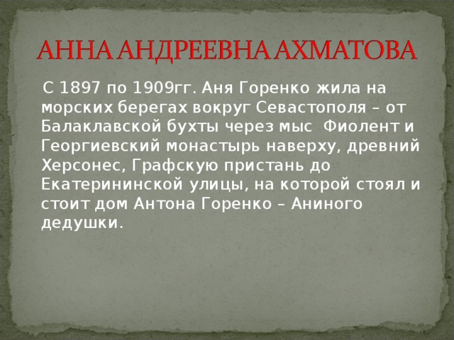  С 1897 по 1909гг. Аня Горенко жила на морских берегах вокруг Севастополя – от Балаклавской бухты через мыс Фиолент и Георгиевский монастырь наверху, древний Херсонес, Графскую пристань до Екатерининской улицы, на которой стоял и стоит дом Антона Горенко – Аниного дедушки. 