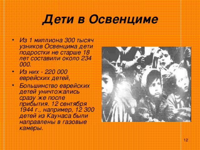 Дети в Освенциме Из 1 миллиона 300 тысяч узников Освенцима дети подростки не старше 18 лет составили около 234 000. Из них - 220 000 еврейских детей, Большинство еврейских детей уничтожались сразу же после прибытия. 12 сентября 1944 г., например, 12 300 детей из Каунаса были направлены в газовые камеры.   