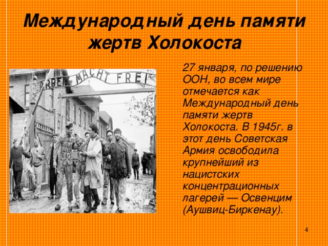 Международный день памяти жертв Холокоста   27 января, по решению ООН, во всем мире отмечается как Международный день памяти жертв Холокоста. В 1945г. в этот день Советская Армия освободила крупнейший из нацистских концентрационных лагерей — Освенцим (Аушвиц-Биркенау).   