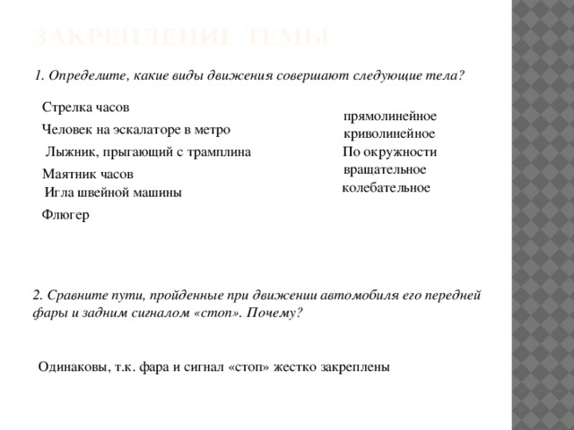 Закрепление темы 1. Определите, какие виды движения совершают следующие тела? Стрелка часов прямолинейное Человек на эскалаторе в метро криволинейное Лыжник, прыгающий с трамплина По окружности вращательное Маятник часов колебательное Игла швейной машины Флюгер 2. Сравните пути, пройденные при движении автомобиля его передней фары и задним сигналом «стоп». Почему? Одинаковы, т.к. фара и сигнал «стоп» жестко закреплены 