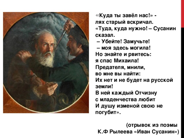  « Куда ты завёл нас!» - лях старый вскричал. «Туда, куда нужно! – Сусанин сказал. – Убейте! Замучьте! – моя здесь могила! Но знайте и рвитесь: я спас Михаила! Предателя, мнили, во мне вы найти: Их нет и не будет на русской земли! В ней каждый Отчизну с младенчества любит И душу изменой свою не погубит».  (отрывок из поэмы К.Ф Рылеева «Иван Сусанин») 