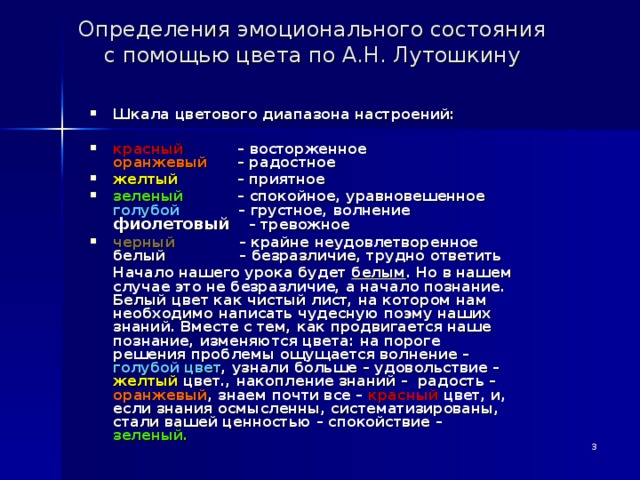  Определения эмоционального состояния  с помощью цвета по А.Н. Лутошкину   Шкала цветового диапазона настроений:  красный – восторженное  оранжевый – радостное желтый – приятное зеленый – спокойное, уравновешенное  голубой – грустное, волнение  фиолетовый – тревожное черный – крайне неудовлетворенное  белый – безразличие, трудно ответить  Начало нашего урока будет белым . Но в нашем случае это не безразличие, а начало познание. Белый цвет как чистый лист, на котором нам необходимо написать чудесную поэму наших знаний. Вместе с тем, как продвигается наше познание, изменяются цвета: на пороге решения проблемы ощущается волнение – голубой цвет , узнали больше – удовольствие – желтый цвет., накопление знаний – радость – оранжевый , знаем почти все – красный цвет, и, если знания осмысленны, систематизированы, стали вашей ценностью – спокойствие – зеленый.  