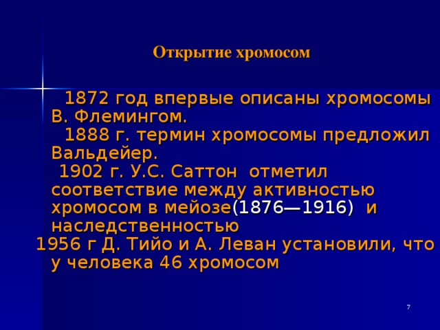                         Открытие хромосом              1872 год впервые описаны хромосомы В. Флемингом.  1888 г. термин хромосомы предложил Вальдейер.  1902 г. У.С. Саттон отметил соответствие между активностью хромосом в мейозе (1876—1916)  и наследственностью 1956 г Д. Тийо и А. Леван установили, что у человека 46 хромосом  