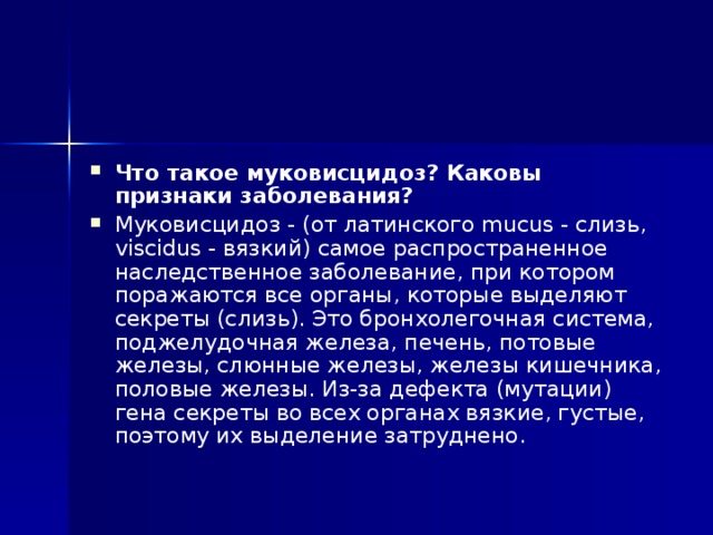 Что такое муковисцидоз? Каковы признаки заболевания?  Муковисцидоз - (от латинского mucus - слизь, viscidus - вязкий) самое распространенное наследственное заболевание, при котором поражаются все органы, которые выделяют секреты (слизь). Это бронхолегочная система, поджелудочная железа, печень, потовые железы, слюнные железы, железы кишечника, половые железы. Из-за дефекта (мутации) гена секреты во всех органах вязкие, густые, поэтому их выделение затруднено. 