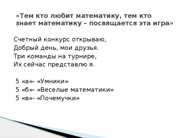 «Тем кто любит математику, тем кто знает математику – посвящается эта игра» Счетный конкурс открываю, Добрый день, мои друзья. Три команды на турнире, Их сейчас представлю я.  5 «а»- «Умники»  5 «б»- «Веселые математики»  5 «в»- «Почемучки» 