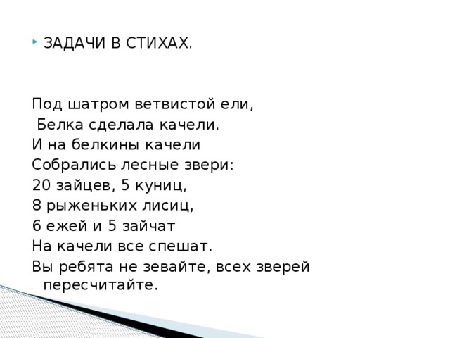 ЗАДАЧИ В СТИХАХ. Под шатром ветвистой ели,  Белка сделала качели. И на белкины качели Собрались лесные звери: 20 зайцев, 5 куниц, 8 рыженьких лисиц, 6 ежей и 5 зайчат На качели все спешат. Вы ребята не зевайте, всех зверей пересчитайте. 