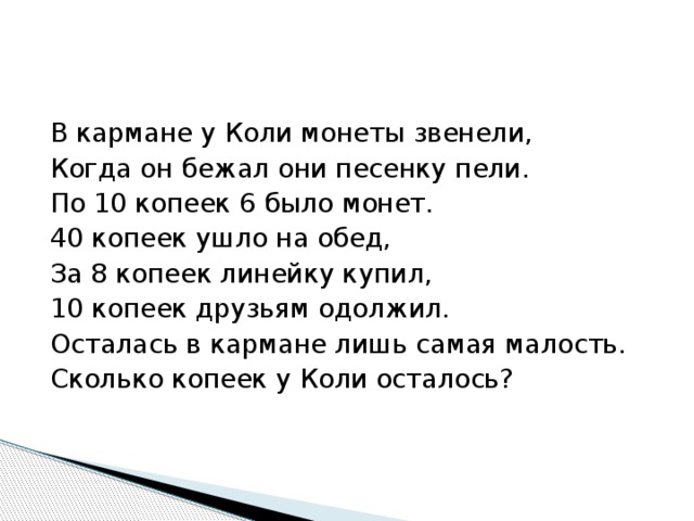 В кармане у Коли монеты звенели, Когда он бежал они песенку пели. По 10 копеек 6 было монет. 40 копеек ушло на обед, За 8 копеек линейку купил, 10 копеек друзьям одолжил. Осталась в кармане лишь самая малость. Сколько копеек у Коли осталось? 