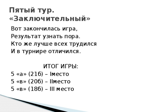 Пятый тур.  «Заключительный» Вот закончилась игра, Результат узнать пора. Кто же лучше всех трудился И в турнире отличился.  ИТОГ ИГРЫ: 5 «а» (21б) – Iместо 5 «в» (20б) – IIместо 5 «в» (18б) – III место 