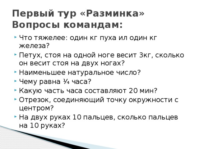 Первый тур «Разминка»  Вопросы командам: Что тяжелее: один кг пуха ил один кг железа? Петух, стоя на одной ноге весит 3кг, сколько он весит стоя на двух ногах? Наименьшее натуральное число? Чему равна ¼ часа? Какую часть часа составляют 20 мин? Отрезок, соединяющий точку окружности с центром? На двух руках 10 пальцев, сколько пальцев на 10 руках? 