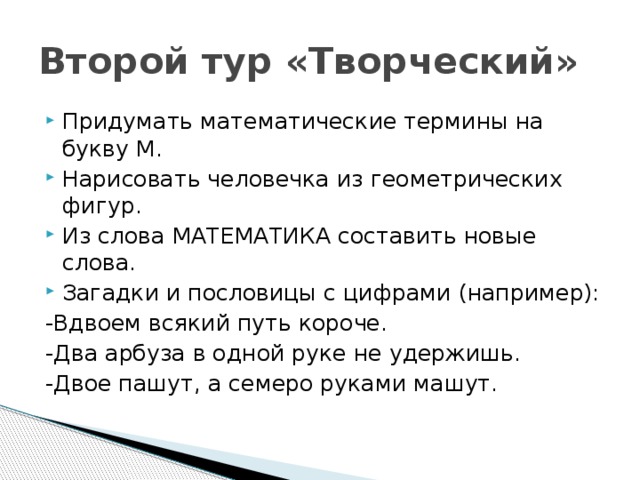 Второй тур «Творческий» Придумать математические термины на букву М. Нарисовать человечка из геометрических фигур. Из слова МАТЕМАТИКА составить новые слова. Загадки и пословицы с цифрами (например): -Вдвоем всякий путь короче. -Два арбуза в одной руке не удержишь. -Двое пашут, а семеро руками машут. 