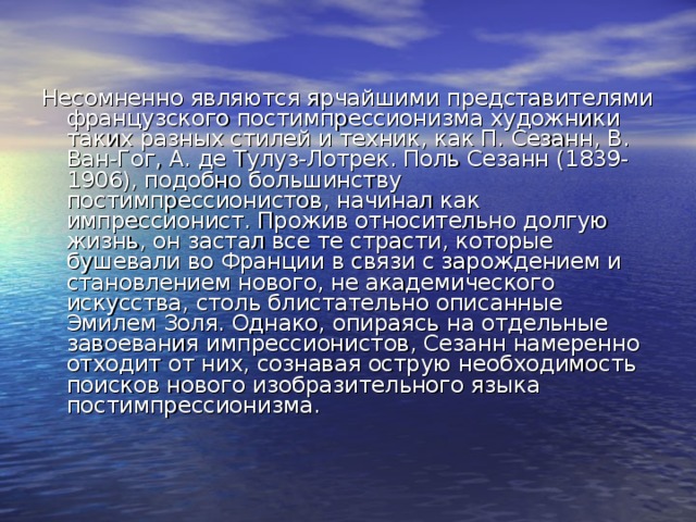 Несомненно являются ярчайшими представителями французского постимпрессионизма художники таких разных стилей и техник, как П. Сезанн, В. Ван-Гог, А. де Тулуз-Лотрек. Поль Сезанн (1839-1906), подобно большинству постимпрессионистов, начинал как импрессионист. Прожив относительно долгую жизнь, он застал все те страсти, которые бушевали во Франции в связи с зарождением и становлением нового, не академического искусства, столь блистательно описанные Эмилем Золя. Однако, опираясь на отдельные завоевания импрессионистов, Сезанн намеренно отходит от них, сознавая острую необходимость поисков нового изобразительного языка постимпрессионизма. 