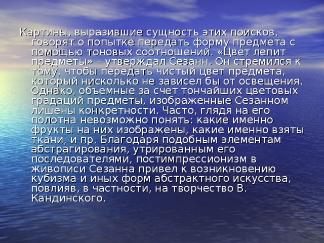 Картины, выразившие сущность этих поисков, говорят о попытке передать форму предмета с помощью тоновых соотношений. «Цвет лепит предметы» – утверждал Сезанн. Он стремился к тому, чтобы передать чистый цвет предмета, который нисколько не зависел бы от освещения. Однако, объемные за счет тончайших цветовых градаций предметы, изображенные Сезанном лишены конкретности. Часто, глядя на его полотна невозможно понять: какие именно фрукты на них изображены, какие именно взяты ткани, и пр. Благодаря подобным элементам абстрагирования, утрированным его последователями, постимпрессионизм в живописи Сезанна привел к возникновению кубизма и иных форм абстрактного искусства, повлияв, в частности, на творчество В. Кандинского. 