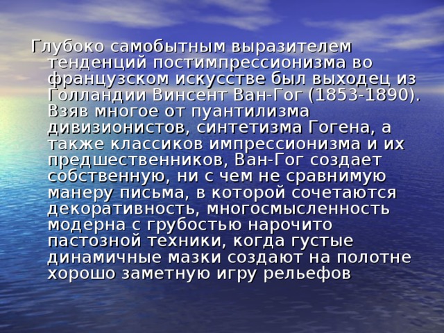 Глубоко самобытным выразителем тенденций постимпрессионизма во французском искусстве был выходец из Голландии Винсент Ван-Гог (1853-1890). Взяв многое от пуантилизма дивизионистов, синтетизма Гогена, а также классиков импрессионизма и их предшественников, Ван-Гог создает собственную, ни с чем не сравнимую манеру письма, в которой сочетаются декоративность, многосмысленность модерна с грубостью нарочито пастозной техники, когда густые динамичные мазки создают на полотне хорошо заметную игру рельефов 