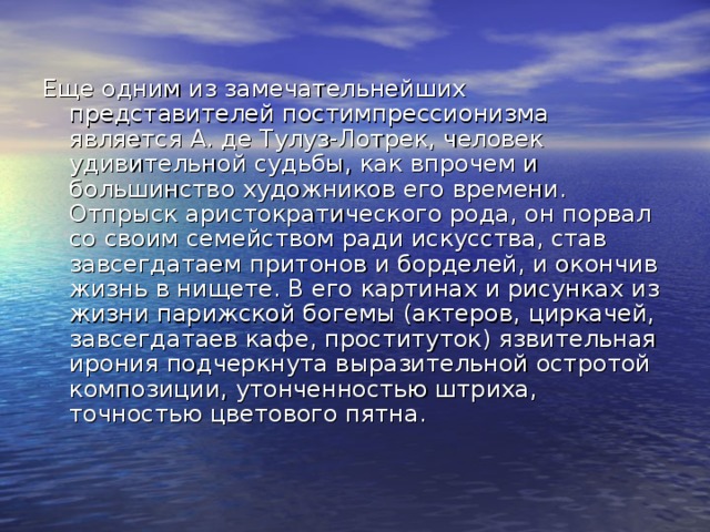 Еще одним из замечательнейших представителей постимпрессионизма является А. де Тулуз-Лотрек, человек удивительной судьбы, как впрочем и большинство художников его времени. Отпрыск аристократического рода, он порвал со своим семейством ради искусства, став завсегдатаем притонов и борделей, и окончив жизнь в нищете. В его картинах и рисунках из жизни парижской богемы (актеров, циркачей, завсегдатаев кафе, проституток) язвительная ирония подчеркнута выразительной остротой композиции, утонченностью штриха, точностью цветового пятна. 