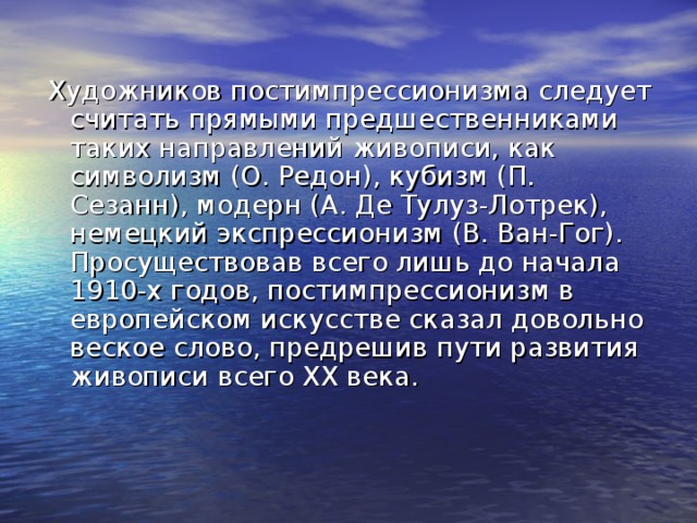 Художников постимпрессионизма следует считать прямыми предшественниками таких направлений живописи, как символизм (О. Редон), кубизм (П. Сезанн), модерн (А. Де Тулуз-Лотрек), немецкий экспрессионизм (В. Ван-Гог). Просуществовав всего лишь до начала 1910-х годов, постимпрессионизм в европейском искусстве сказал довольно веское слово, предрешив пути развития живописи всего ХХ века. 