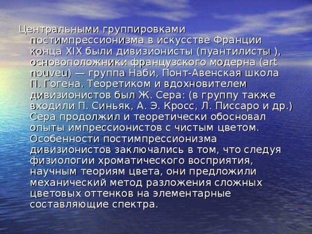 Центральными группировками постимпрессионизма в искусстве Франции конца XIX были дивизионисты (пуантилисты ), основоположники французского модерна (art nouveu) — группа Наби, Понт-Авенская школа П. Гогена. Теоретиком и вдохновителем дивизионистов был Ж. Сера: (в группу также входили П. Синьяк, А. Э. Кросс, Л. Писсаро и др.) Сера продолжил и теоретически обосновал опыты импрессионистов с чистым цветом. Особенности постимпрессионизма дивизионистов заключались в том, что следуя физиологии хроматического восприятия, научным теориям цвета, они предложили механический метод разложения сложных цветовых оттенков на элементарные составляющие спектра. 