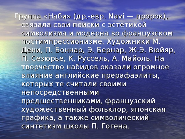 Группа «Наби» (др.-евр. Navi — пророк), связала свои поиски с эстетикой символизма и модерна во французском постимпрессионизме. Художники М. Дени, П. Боннар, Э. Бернар, Ж-Э. Вюйяр, П. Сезюрье, К. Руссель, А. Майоль. На творчество набидов оказали огромное влияние английские прерафаэлиты, которых те считали своими непосредственными предшественниками, французский художественный фольклор, японская графика, а также символический синтетизм школы П. Гогена. 