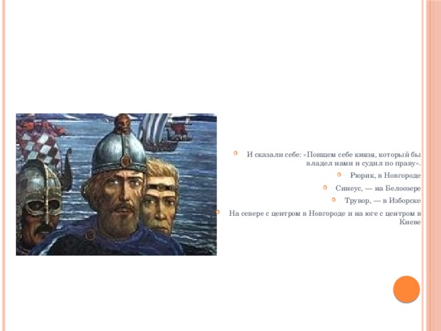 И сказали себе: «Поищем себе князя, который бы владел нами и судил по праву». Рюрик, в Новгороде Синеус, — на Белоозере Трувор, — в Изборске На севере с центром в Новгороде и на юге с центром в Киеве 