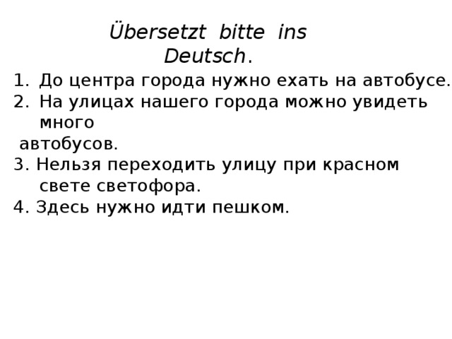 Übersetzt bitte ins Deutsch . До центра города нужно ехать на автобусе. На улицах нашего города можно увидеть много  автобусов. 3. Нельзя переходить улицу при красном свете светофора. 4. Здесь нужно идти пешком. 