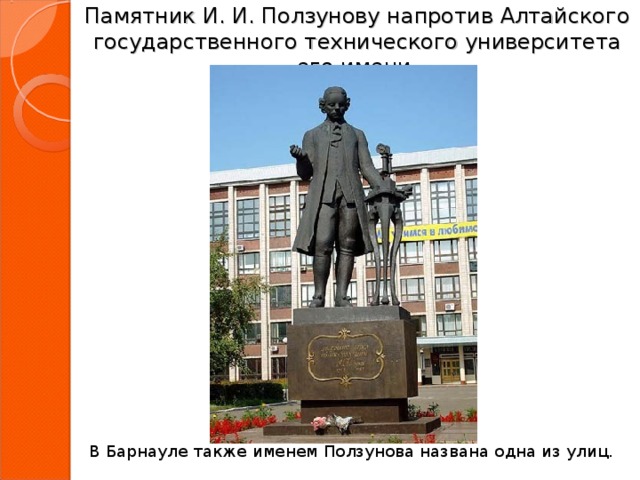 Памятник И. И. Ползунову напротив Алтайского государственного технического университета его имени. В Барнауле также именем Ползунова названа одна из улиц.  