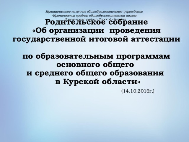 Муниципальное казенное общеобразовательное учреждение «Кремяновская средняя общеобразовательная школа»  Кореневского района Курской области       Родительское собрание  «Об организации проведения государственной итоговой аттестации  по образовательным программам основного общего  и среднего общего образования  в Курской области»   ( 14.10.2016г.)   