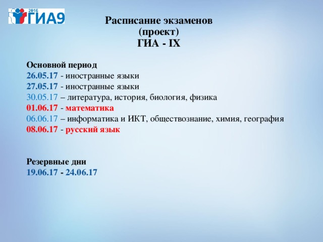 Расписание экзаменов  (проект)  ГИА - IX    Основной период  26 . 05.17 - иностранные языки    27.05.17 - иностранные языки  30.05.17 – литература, история, биология, физика  01.06.17  - математика   06.06.17 – информатика и ИКТ, обществознание, химия, география   08.06.17  - русский язык     Резервные дни  19.06.17 - 24.06.17   