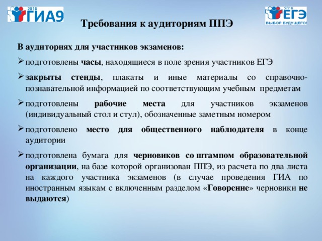 Требования к аудиториям ППЭ В аудиториях для участников экзаменов: подготовлены часы , находящиеся в поле зрения участников ЕГЭ закрыты стенды , плакаты и иные материалы со справочно-познавательной информацией по соответствующим учебным предметам подготовлены рабочие места для участников экзаменов  (индивидуальный стол и стул), обозначенные заметным номером подготовлено место для общественного наблюдателя в конце аудитории подготовлена бумага для черновиков со штампом образовательной организации , на базе которой организован ППЭ, из расчета по два листа на каждого участника экзаменов (в случае проведения ГИА по иностранным языкам с включенным разделом « Говорение » черновики не выдаются )  