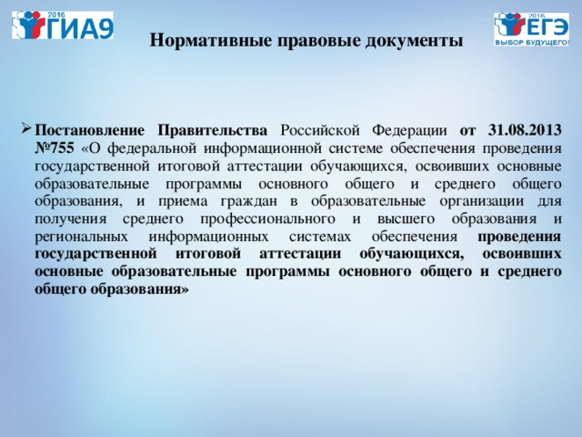 Нормативные правовые документы Постановление Правительства Российской Федерации от 31.08.2013 №755 «О федеральной информационной системе обеспечения проведения государственной итоговой аттестации обучающихся, освоивших основные образовательные программы основного общего и среднего общего образования, и приема граждан в образовательные организации для получения среднего профессионального и высшего образования и региональных информационных системах обеспечения проведения государственной итоговой аттестации обучающихся, освоивших основные образовательные программы основного общего и среднего общего образования» 