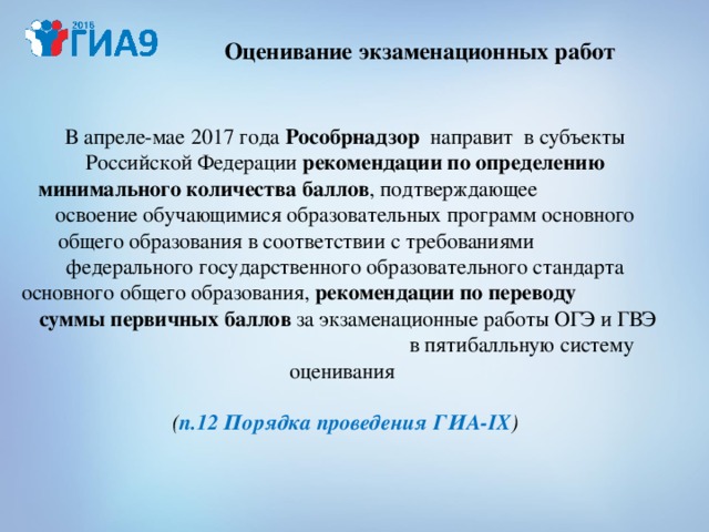 Оценивание экзаменационных работ В апреле-мае 2017 года Рособрнадзор направит в субъекты Российской Федерации рекомендации по определению минимального количества баллов , подтверждающее освоение обучающимися образовательных программ основного общего образования в соответствии с требованиями федерального государственного образовательного стандарта основного общего образования, рекомендации по переводу суммы первичных баллов за экзаменационные работы ОГЭ и ГВЭ в пятибалльную систему оценивания   ( п.12 Порядка проведения ГИА- IX ) 