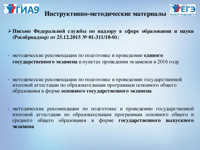 Инструктивно-методические материалы Письмо Федеральной службы по надзору в сфере образования и науки (Рособрнадзор) от 25.12.2015 № 01-311/10-01:  методические рекомендации по подготовке и проведению единого государственного экзамена в пунктах проведения экзаменов в 2016 году  методические рекомендации по подготовке и проведению государственной итоговой аттестации по образовательным программам основного общего образования в форме основного государственного экзамена  - методические рекомендации по подготовке и проведению государственной итоговой аттестации по образовательным программам основного общего и среднего общего образования в форме государственного выпускного экзамена 