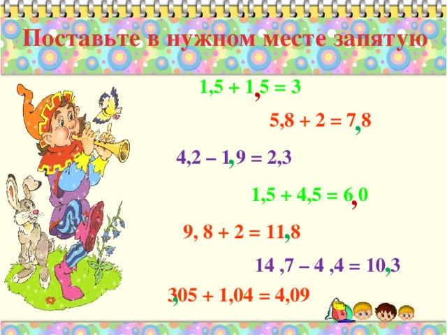 Поставьте в нужном месте запятую ,  1,5 + 1 5 = 3 , 5,8 + 2 = 7 8 , 4,2 – 1 9 = 2,3 , 1,5 + 4,5 = 6 0 , 9, 8 + 2 = 11 8 , 14 ,7 – 4 ,4 = 10 3 , 305 + 1,04 = 4,09