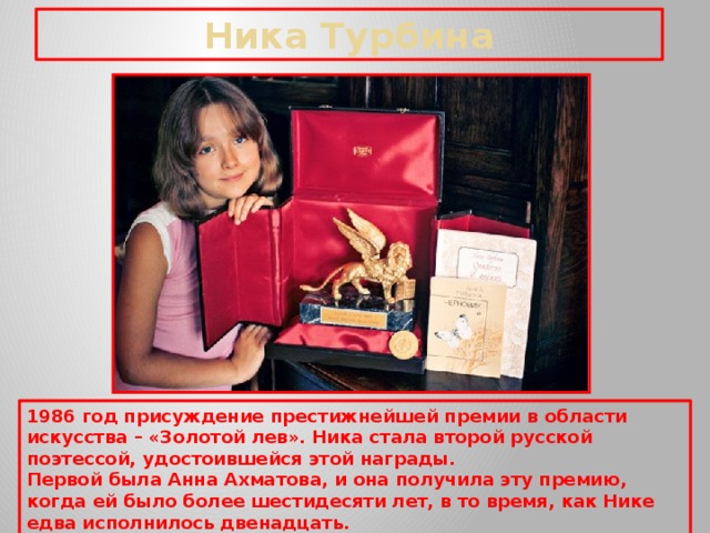 Ника Турбина 1986 год присуждение престижнейшей премии в области искусства – «Золотой лев». Ника стала второй русской поэтессой, удостоившейся этой награды. Первой была Анна Ахматова, и она получила эту премию, когда ей было более шестидесяти лет, в то время, как Нике едва исполнилось двенадцать.  