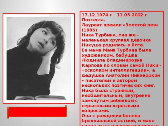 17.12.1974 г – 11.05.2002 г  Поэтесса.  Лауреат премии «Золотой лев» (1986)  Ника Турбина, она же - маленькая хрупкая девочка Никуша родилась в Ялте.  Ее мама Майя Турбина была художником, бабушка Людмила Владимировна Карпова по словам самой Ники – «осколком интеллигенции», а дедушка Анатолий Никаноркин – писателем и автором нескольких поэтических книг. Ника была странным, необщительным, внутренне замкнутым ребенком с серьезными взрослыми вопросами. Она с рождения болела бронхиальной астмой, и мало спала из-за распространенного явления среди больных астмой – боязни сна и удушья во сне. 