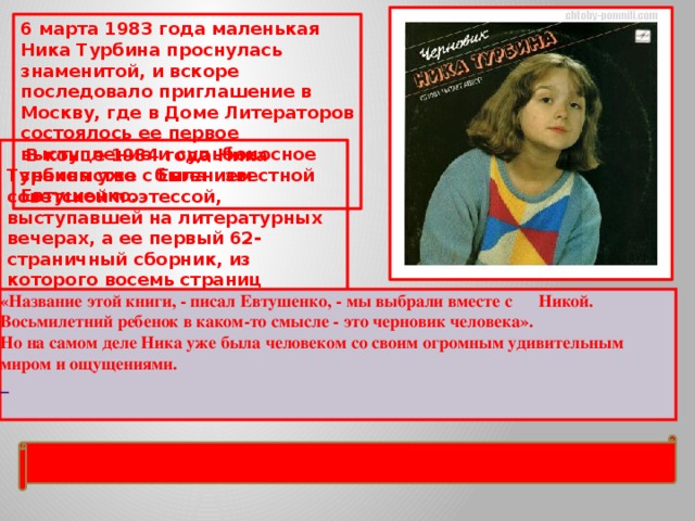 6 марта 1983 года маленькая Ника Турбина проснулась знаменитой, и вскоре последовало приглашение в Москву, где в Доме Литераторов состоялось ее первое выступление и судьбоносное знакомство с Евгением Евтушенко.   В конце 1984 года Ника Турбина уже была известной советской поэтессой, выступавшей на литературных вечерах, а ее первый 62-страничный сборник, из которого восемь страниц занимало предисловие Евгения Евтушенко, был издан под названием «Черновик». «Название этой книги, - писал Евтушенко, - мы выбрали вместе с Никой. Восьмилетний ребенок в каком-то смысле - это черновик человека». Но на самом деле Ника уже была человеком со своим огромным удивительным миром и ощущениями.    