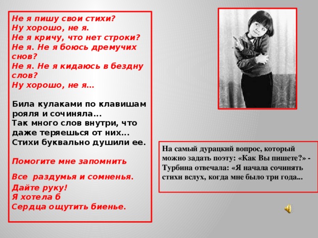 Не я пишу свои стихи?  Ну хорошо, не я.  Не я кричу, что нет строки?  Не я. Не я боюсь дремучих снов?  Не я. Не я кидаюсь в бездну слов?  Ну хорошо, не я…  Била кулаками по клавишам рояля и сочиняла... Так много слов внутри, что даже теряешься от них... Стихи буквально душили ее.   Помогите мне запомнить Все  раздумья и сомненья.  Дайте руку!  Я хотела б  Сердца ощутить биенье. На самый дурацкий вопрос, который можно задать поэту: «Как Вы пишете?» - Турбина отвечала: «Я начала сочинять стихи вслух, когда мне было три года...  