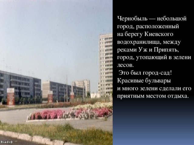 Чернобыль — небольшой город, расположенный на берегу Киевского водохранилища, между реками Уж и Припять, город, утопающий в зелени лесов.  Это был город-сад! Красивые бульвары и много зелени сделали его приятным местом отдыха.   