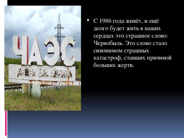С 1986 года живёт, и ещё долго будет жить в наших сердцах это страшное слово: Чернобыль. Это слово стало синонимом страшных катастроф, ставших причиной больших жертв. 