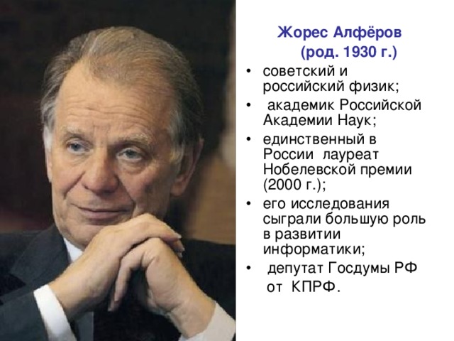  Жорес Алфёров   (род. 1930 г.) советский и российский физик;  академик Российской Академии Наук; единственный в России лауреат Нобелевской премии (2000 г.); его исследования сыграли большую роль в развитии информатики;  депутат Госдумы РФ  от КПРФ. 