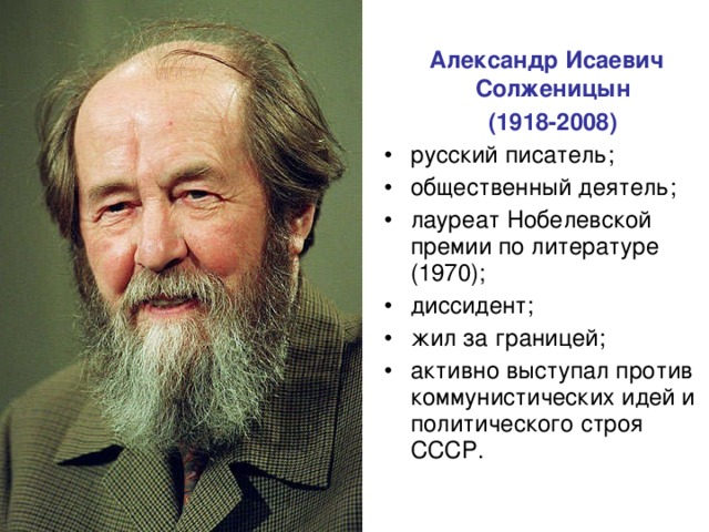  Александр Исаевич Солженицын  (1918-2008)  русский писатель; общественный деятель; лауреат Нобелевской премии по литературе (1970); диссидент; жил за границей; активно выступал против коммунистических идей и политического строя СССР. 