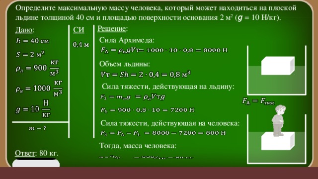 Определите максимальную массу человека, который может находиться на плоской льдине толщиной 40 см и площадью поверхности основания 2 м 2 ( g = 10 Н/кг). Решение : Дано : СИ Сила Архимеда:           Объем льдины:       Сила тяжести, действующая на льдину:           Сила тяжести, действующая на человека:       Тогда, масса человека: Ответ : 80 кг.    
