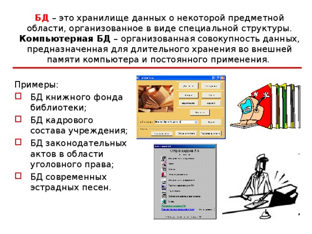 БД – это хранилище данных о некоторой предметной области, организованное в виде специальной структуры.  Компьютерная БД – организованная совокупность данных, предназначенная для длительного хранения во внешней памяти компьютера и постоянного применения.  Примеры: БД книжного фонда библиотеки; БД кадрового состава учреждения; БД законодательных актов в области уголовного права; БД современных эстрадных песен.  Основой для многих ИС (прежде всего, информационно-справочных систем) являются БД.  