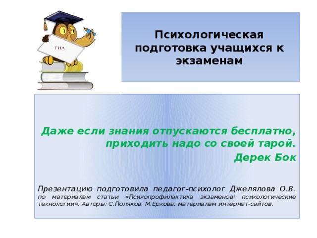  Психологическая подготовка учащихся к экзаменам     Даже если знания отпускаются бесплатно, приходить надо со своей тарой. Дерек Бок  Презентацию подготовила педагог-психолог Джелялова О.В. по материалам статьи «Психопрофилактика экзаменов: психологические технологии». Авторы: С.Поляков, М.Ерхова; материалам интернет-сайтов. 