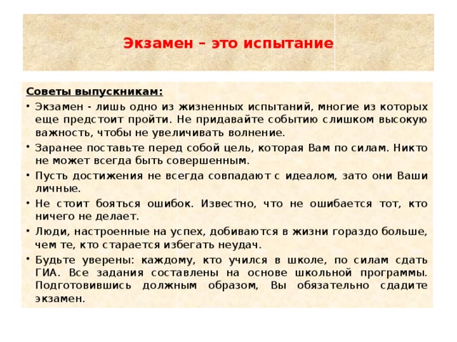  Экзамен – это испытание   Советы выпускникам: Экзамен - лишь одно из жизненных испытаний, многие из которых еще предстоит пройти. Не придавайте событию слишком высокую важность, чтобы не увеличивать волнение. Заранее поставьте перед собой цель, которая Вам по силам. Никто не может всегда быть совершенным. Пусть достижения не всегда совпадают с идеалом, зато они Ваши личные. Не стоит бояться ошибок. Известно, что не ошибается тот, кто ничего не делает. Люди, настроенные на успех, добиваются в жизни гораздо больше, чем те, кто старается избегать неудач. Будьте уверены: каждому, кто учился в школе, по силам сдать ГИА. Все задания составлены на основе школьной программы. Подготовившись должным образом, Вы обязательно сдадите экзамен. 