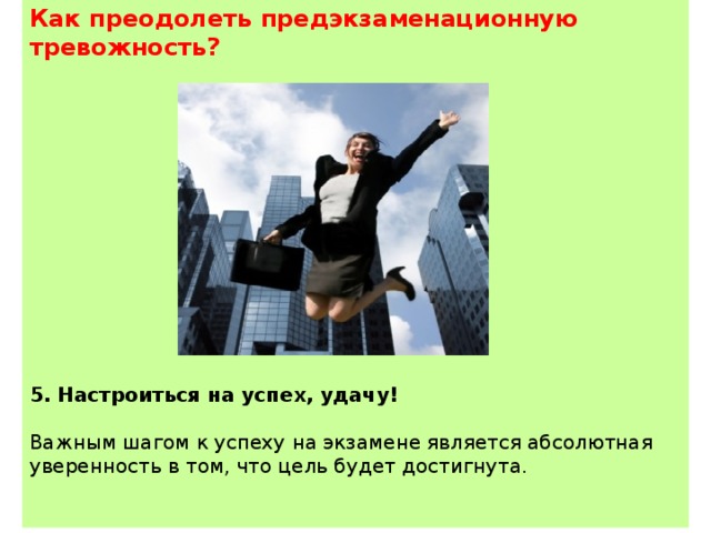 Как преодолеть предэкзаменационную тревожность?                 5. Настроиться на успех, удачу! Важным шагом к успеху на экзамене является абсолютная уверенность в том, что цель будет достигнута. 