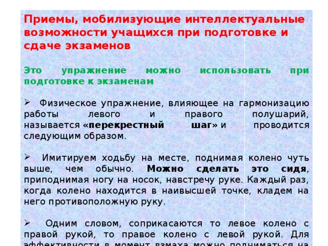 Приемы, мобилизующие интеллектуальные возможности учащихся при подготовке и сдаче экзаменов  Это упражнение можно использовать при подготовке к экзаменам  Физическое упражнение, влияющее на гармонизацию работы левого и правого полушарий, называется  «перекрестный шаг»  и проводится следующим образом.  Имитируем ходьбу на месте, поднимая колено чуть выше, чем обычно. Можно сделать это сидя , приподнимая ногу на носок, навстречу руке. Каждый раз, когда колено находится в наивысшей точке, кладем на него противоположную руку.  Одним словом, соприкасаются то левое колено с правой рукой, то правое колено с левой рукой. Для эффективности в момент взмаха можно подниматься на опорной ноге на цыпочки.  Обязательное условие выполнения этого упражнения — двигаться не быстро, а в удобном темпе и с удовольствием. 