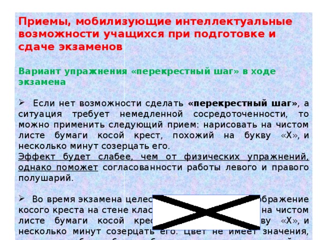 Приемы, мобилизующие интеллектуальные возможности учащихся при подготовке и сдаче экзаменов  Вариант упражнения «перекрестный шаг» в ходе экзамена  Если нет возможности сделать «перекрестный шаг» , а ситуация требует немедленной сосредоточенности, то можно применить следующий прием: нарисовать на чистом листе бумаги косой крест, похожий на букву «Х»,   и несколько минут созерцать его. Эффект будет слабее, чем от физических упражнений, однако поможет согласованности работы левого и правого полушарий.  Во время экзамена целесообразно повесить изображение косого креста на стене класса. Можно нарисовать на чистом листе бумаги косой крест, похожий на букву «Х»,   и несколько минут созерцать его. Цвет не имеет значения, главное, чтобы он был изображен контрастно: темный на светлом фоне или наоборот .    