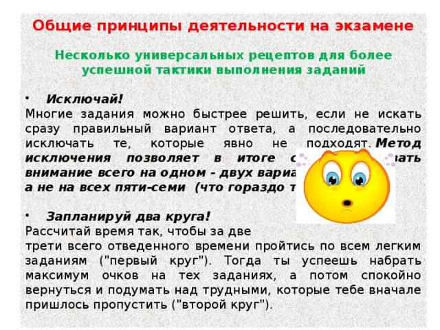 Общие принципы деятельности на экзамене   Несколько универсальных рецептов для более успешной тактики выполнения заданий   Исключай!  Многие задания можно быстрее решить, если не искать сразу правильный вариант ответа, а последовательно исключать те, которые явно не подходят.  Метод исключения позволяет в итоге сконцентрировать внимание всего на одном - двух вариантах, а не на всех пяти-семи (что гораздо труднее).     Запланируй два круга!  Рассчитай время так, чтобы за две трети всего отведенного времени пройтись по всем легким заданиям (